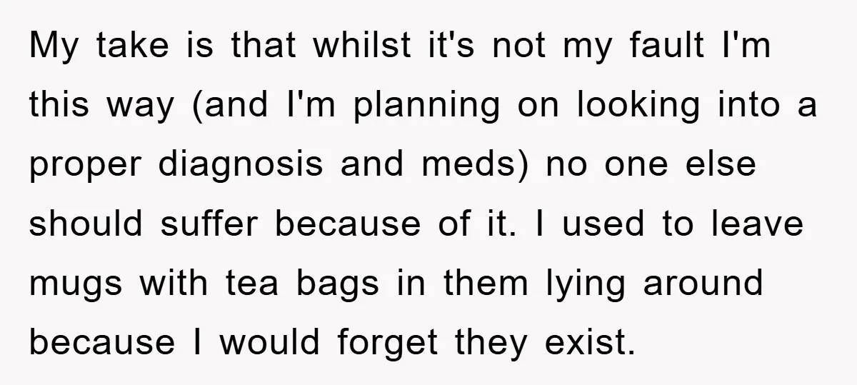My take is that whilst it's not my fault I'm this way (and I'm planning on looking into a proper diagnosis and meds) no one else should suffer because of...