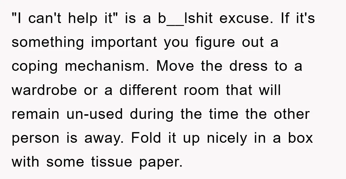 "I can't help it" is a b__lshit excuse. If it's something important you figure out a coping mechanism. Move the dress to a wardrobe or a different room that will...