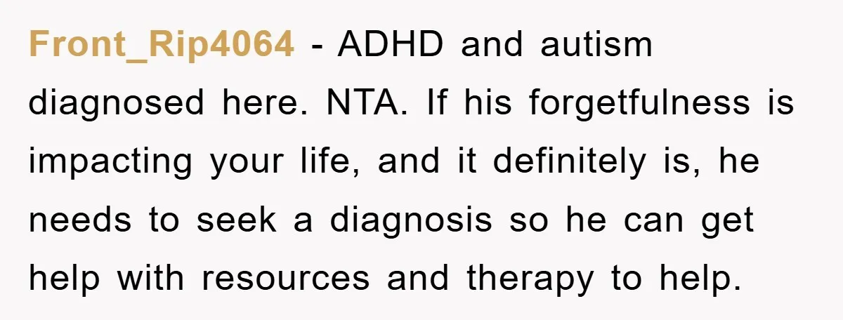 Front_Rip4064 − ADHD and autism diagnosed here. NTA. If his forgetfulness is impacting your life, and it definitely is, he needs to seek a diagnosis so he can get help...