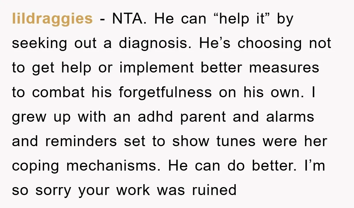 lildraggies − NTA. He can “help it” by seeking out a diagnosis. He’s choosing not to get help or implement better measures to combat his forgetfulness on his own. I...