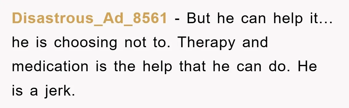 Disastrous_Ad_8561 − But he can help it…he is choosing not to. Therapy and medication is the help that he can do. He is a jerk.
