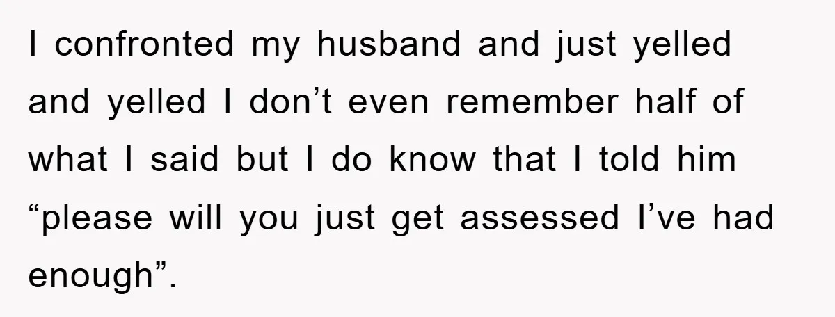 I confronted my husband and just yelled and yelled I don’t even remember half of what I said but I do know that I told him “please will you just...
