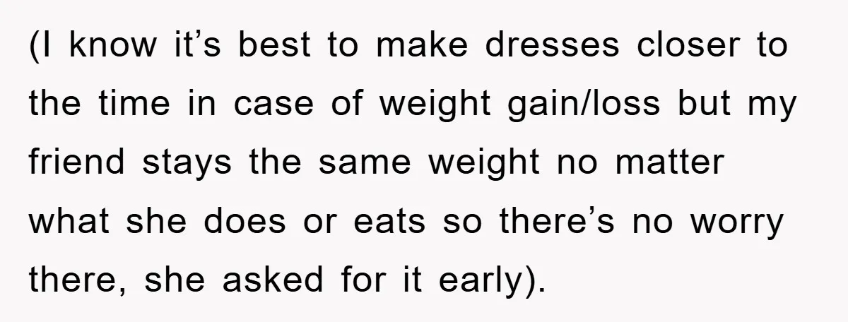 (I know it’s best to make dresses closer to the time in case of weight gain/loss but my friend stays the same weight no matter what she does or eats...