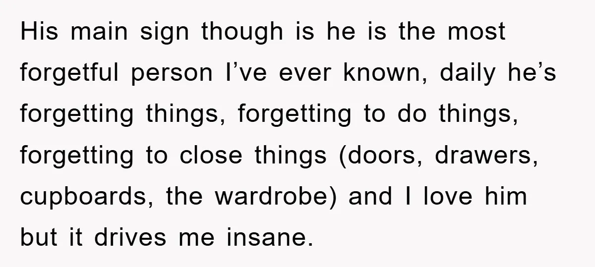 His main sign though is he is the most forgetful person I’ve ever known, daily he’s forgetting things, forgetting to do things, forgetting to close things (doors, drawers, cupboards, the...