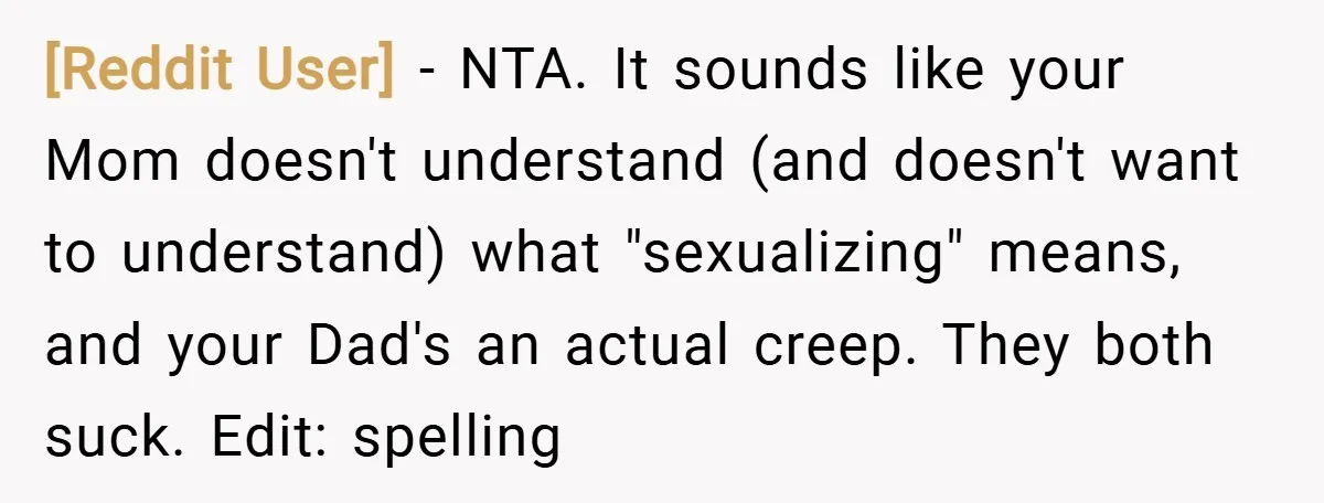 [Reddit User] − NTA. It sounds like your Mom doesn't understand (and doesn't want to understand) what "sexualizing" means, and your Dad's an actual creep. They both suck. Edit: spelling
