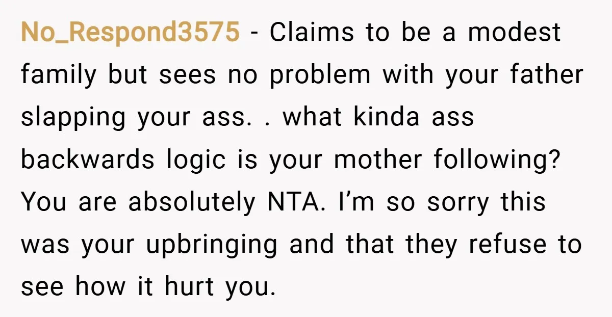 No_Respond3575 − Claims to be a modest family but sees no problem with your father slapping your ass. . what kinda ass backwards logic is your mother following? You are...