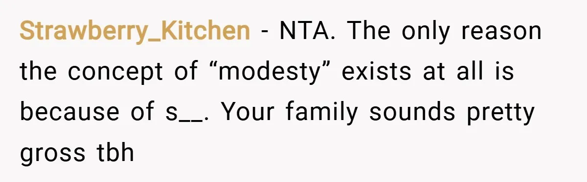 Strawberry_Kitchen − NTA. The only reason the concept of “modesty” exists at all is because of s__. Your family sounds pretty gross tbh