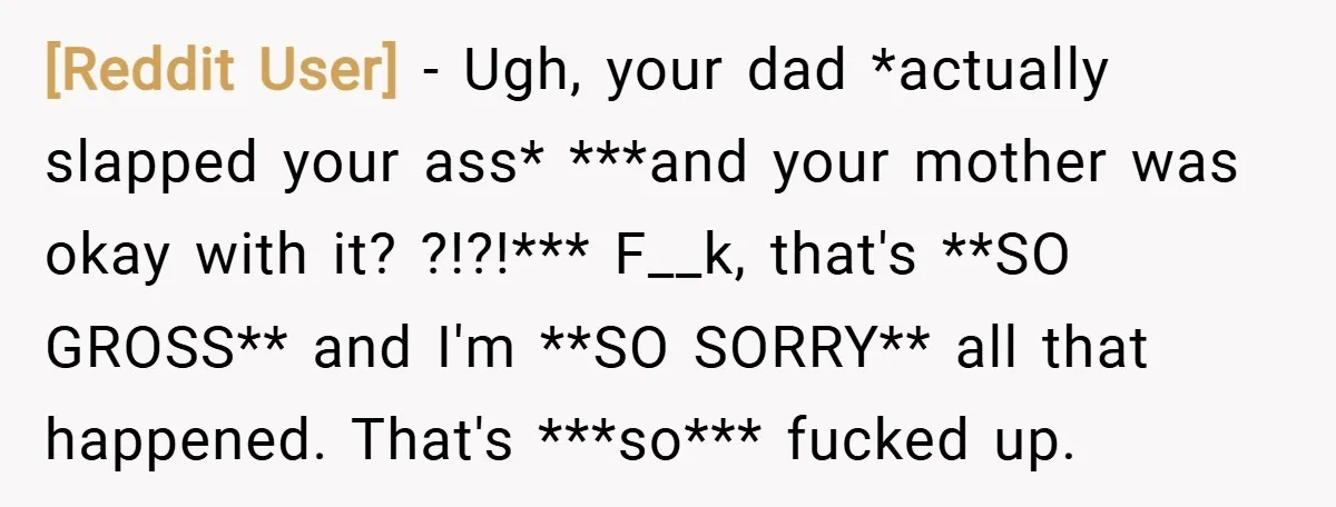 [Reddit User] − Ugh, your dad *actually slapped your ass* ***and your mother was okay with it? ?!?!*** F__k, that's **SO GROSS** and I'm **SO SORRY** all that happened. That's...