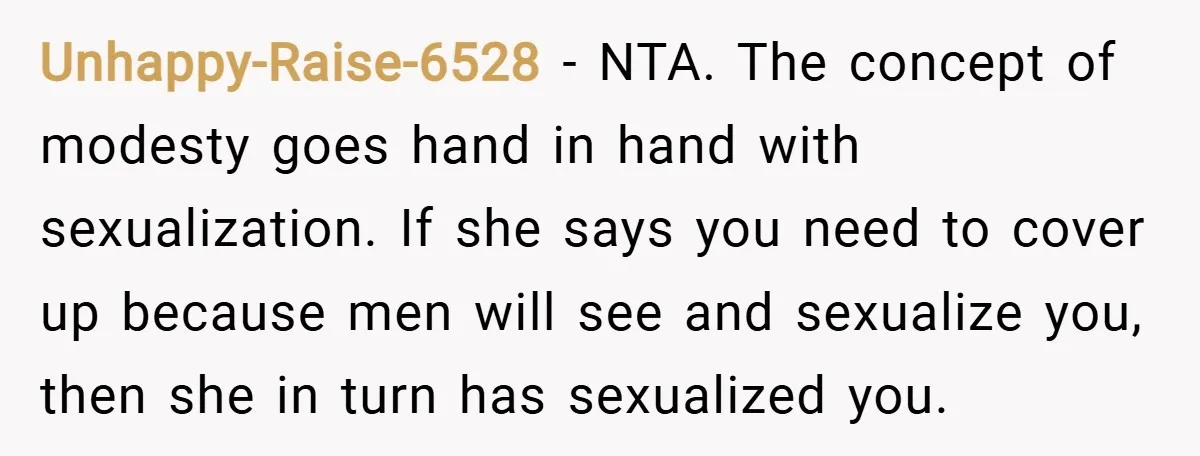Unhappy-Raise-6528 − NTA. The concept of modesty goes hand in hand with sexualization. If she says you need to cover up because men will see and sexualize you, then she...