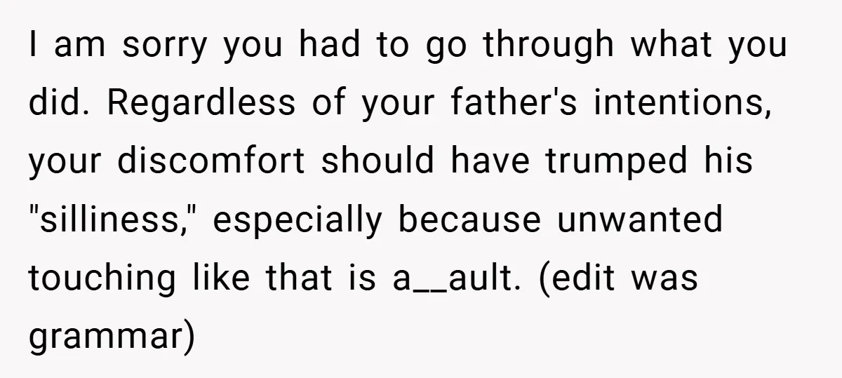 I am sorry you had to go through what you did. Regardless of your father's intentions, your discomfort should have trumped his "silliness," especially because unwanted touching like that is...