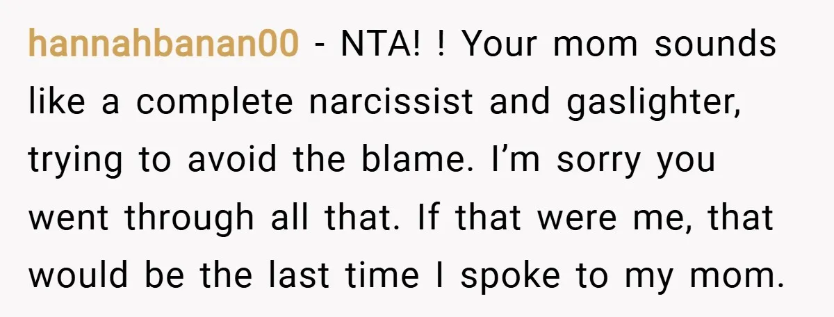 hannahbanan00 − NTA! ! Your mom sounds like a complete narcissist and gaslighter, trying to avoid the blame. I’m sorry you went through all that. If that were me, that...