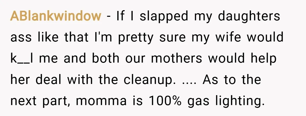 ABlankwindow − If I slapped my daughters ass like that I'm pretty sure my wife would k__l me and both our mothers would help her deal with the cleanup. .......