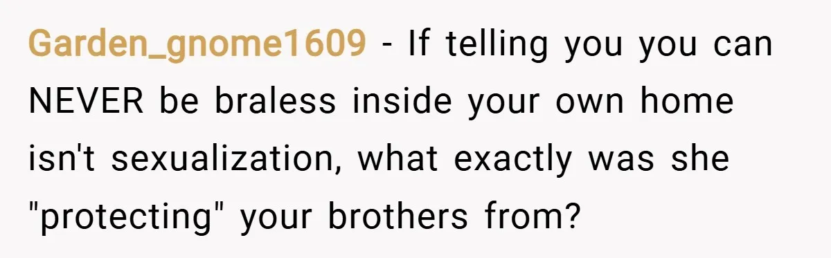 Garden_gnome1609 − If telling you you can NEVER be braless inside your own home isn't sexualization, what exactly was she "protecting" your brothers from?