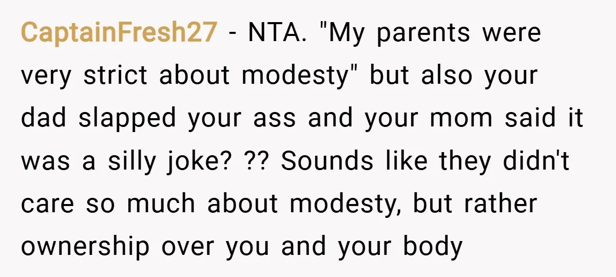CaptainFresh27 − NTA. "My parents were very strict about modesty" but also your dad slapped your ass and your mom said it was a silly joke? ?? Sounds like they...
