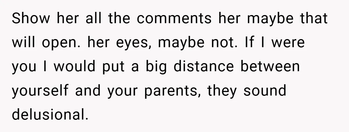 Show her all the comments her maybe that will open. her eyes, maybe not. If I were you I would put a big distance between yourself and your parents, they...