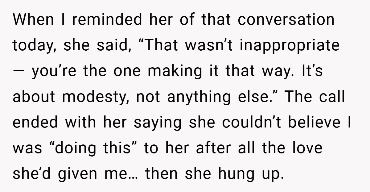 When I reminded her of that conversation today, she said, “That wasn’t inappropriate — you’re the one making it that way. It’s about modesty, not anything else.” The call ended...