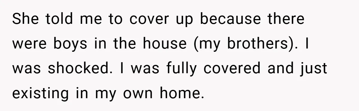 She told me to cover up because there were boys in the house (my brothers). I was shocked. I was fully covered and just existing in my own home.