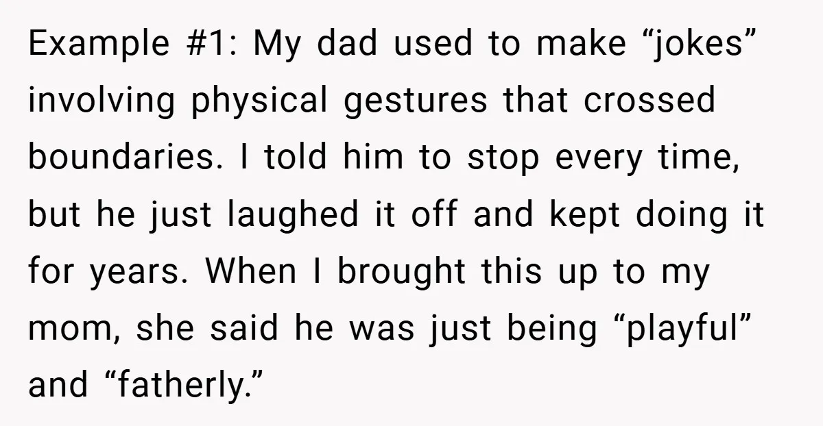 Example #1: My dad used to make “jokes” involving physical gestures that crossed boundaries. I told him to stop every time, but he just laughed it off and kept doing...