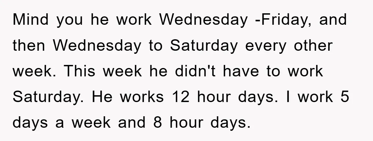 Mind you he work Wednesday -Friday, and then Wednesday to Saturday every other week. This week he didn't have to work Saturday. He works 12 hour days. I work 5...