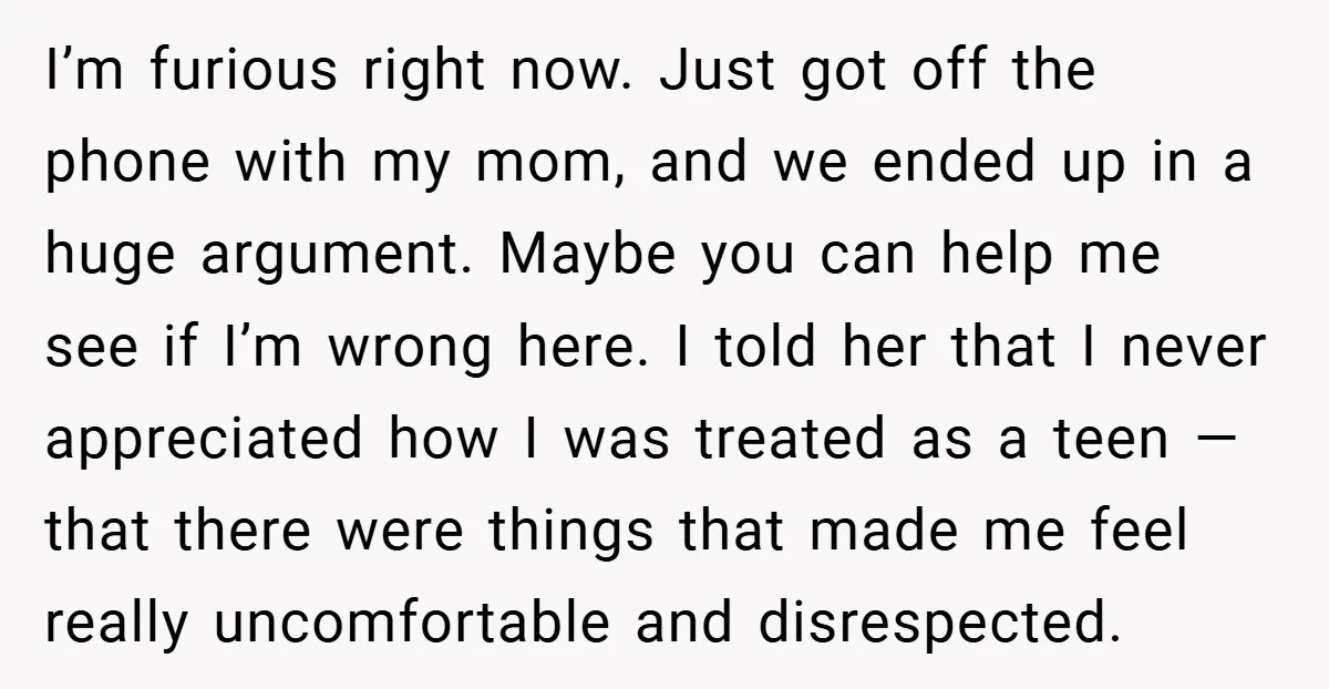 I’m furious right now. Just got off the phone with my mom, and we ended up in a huge argument. Maybe you can help me see if I’m wrong here....