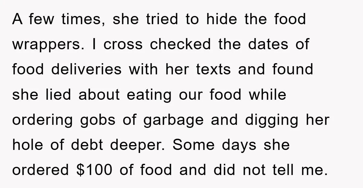 A few times, she tried to hide the food wrappers. I cross checked the dates of food deliveries with her texts and found she lied about eating our food while...