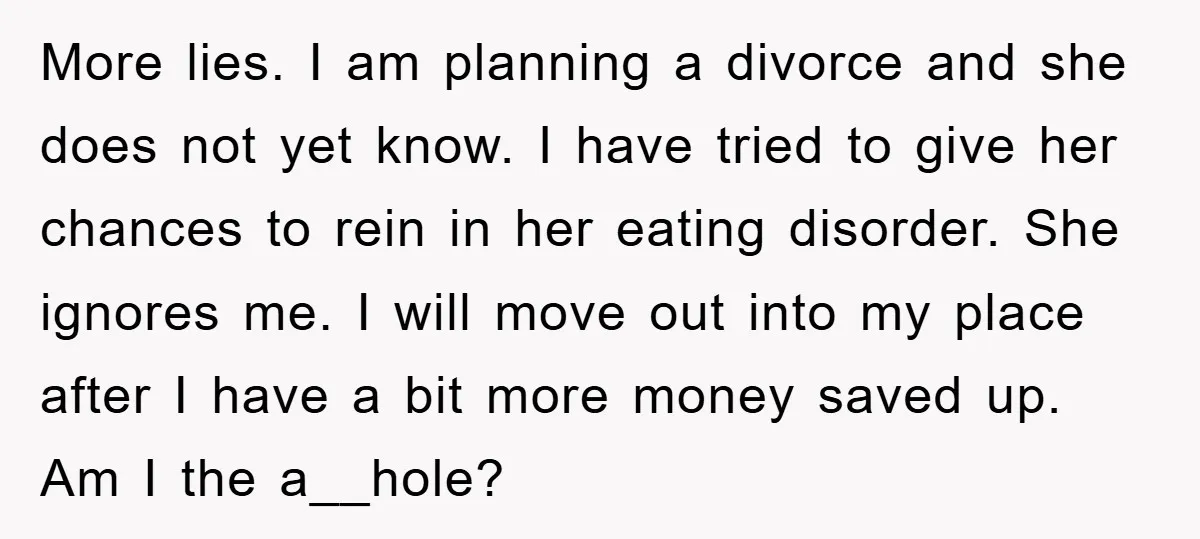 More lies. I am planning a divorce and she does not yet know. I have tried to give her chances to rein in her eating disorder. She ignores me. I...