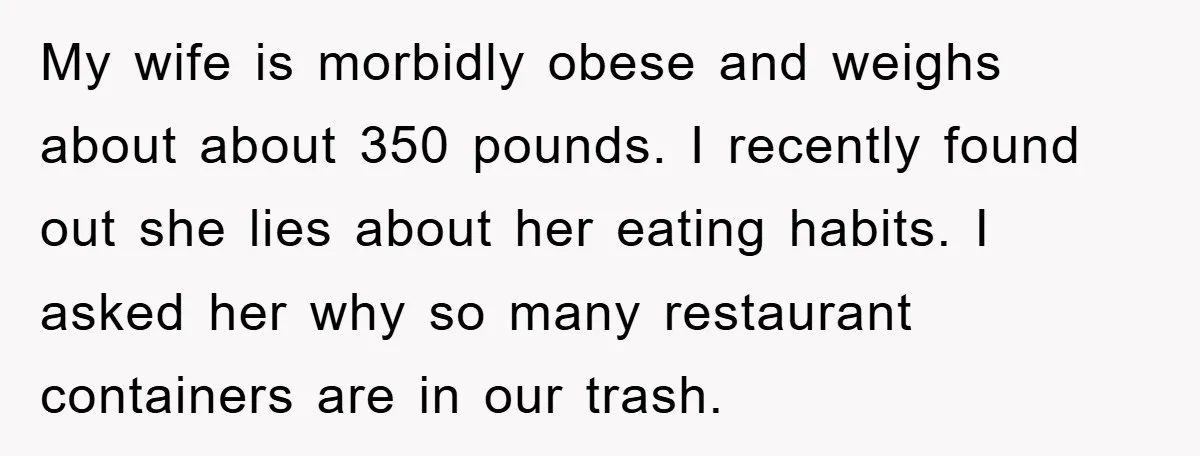 My wife is morbidly obese and weighs about about 350 pounds. I recently found out she lies about her eating habits. I asked her why so many restaurant containers are...