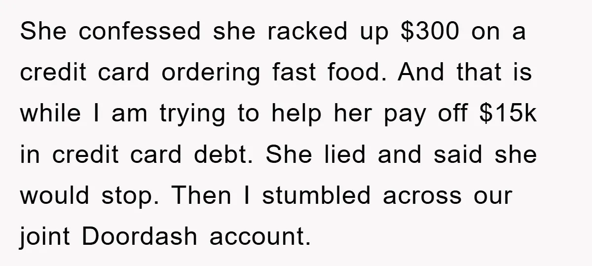She confessed she racked up $300 on a credit card ordering fast food. And that is while I am trying to help her pay off $15k in credit card debt....