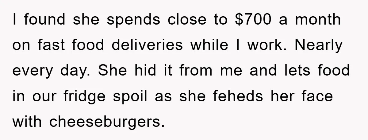 I found she spends close to $700 a month on fast food deliveries while I work. Nearly every day. She hid it from me and lets food in our fridge...