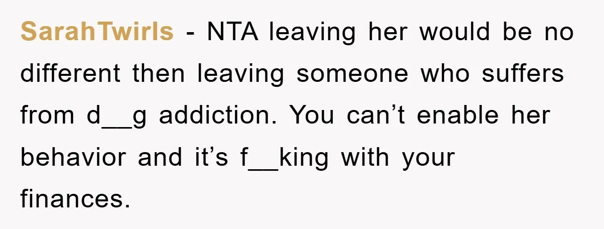 SarahTwirls − NTA leaving her would be no different then leaving someone who suffers from d__g addiction. You can’t enable her behavior and it’s f__king with your finances.