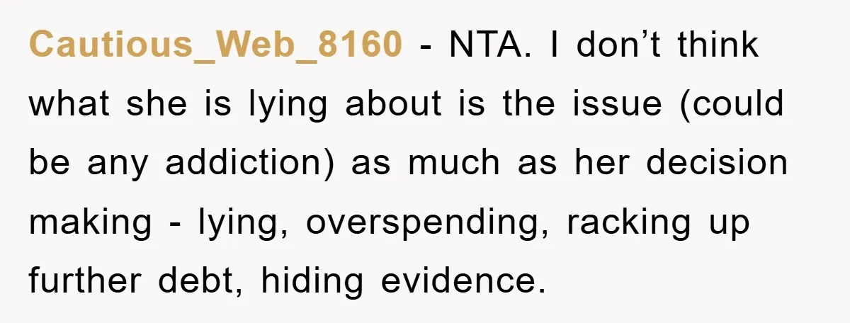 Cautious_Web_8160 − NTA. I don’t think what she is lying about is the issue (could be any addiction) as much as her decision making - lying, overspending, racking up further...