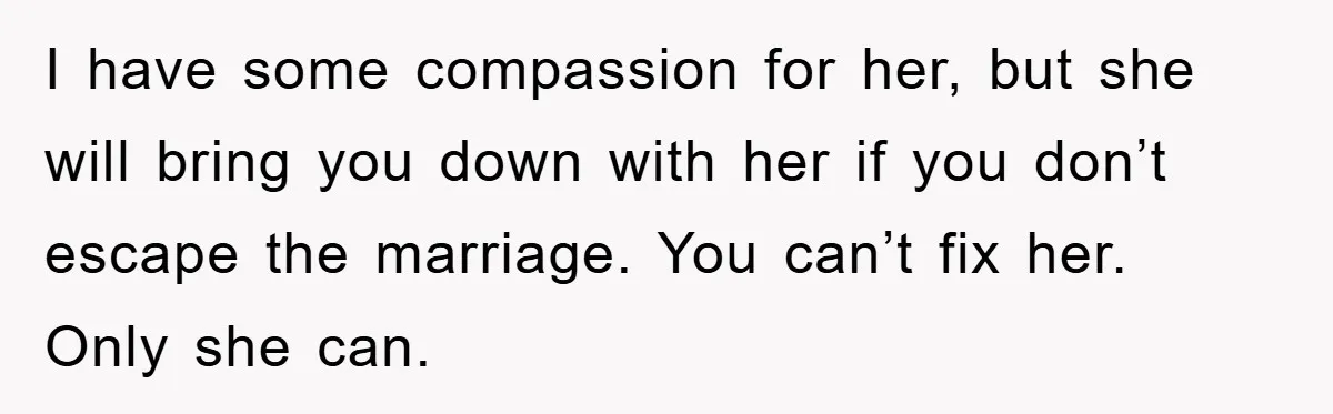 I have some compassion for her, but she will bring you down with her if you don’t escape the marriage. You can’t fix her. Only she can.