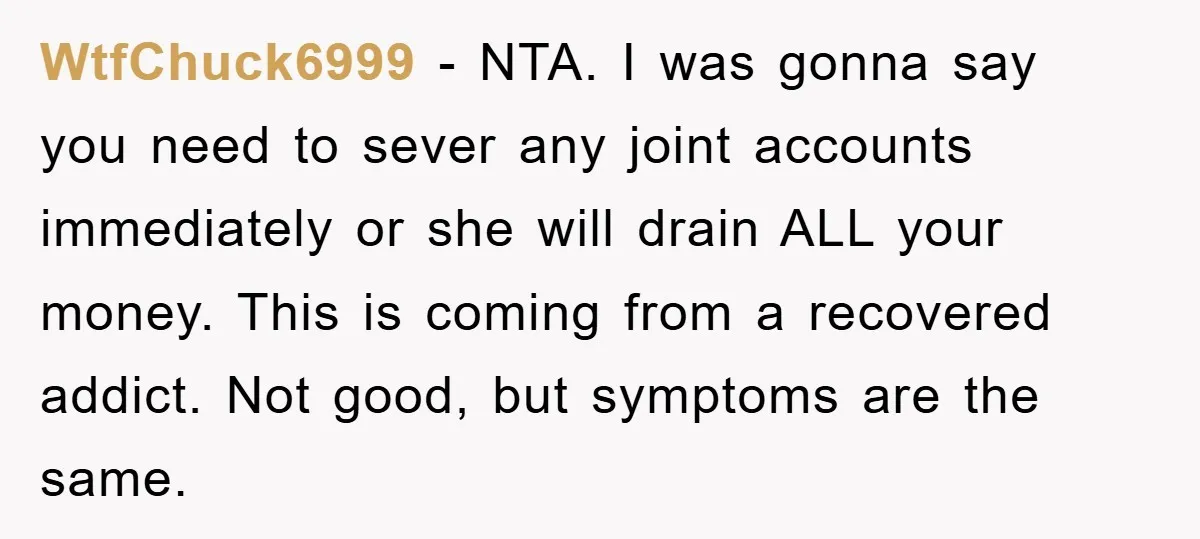 WtfChuck6999 − NTA. I was gonna say you need to sever any joint accounts immediately or she will drain ALL your money. This is coming from a recovered addict. Not...
