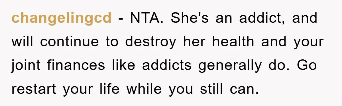 changelingcd − NTA. She's an addict, and will continue to destroy her health and your joint finances like addicts generally do. Go restart your life while you still can.