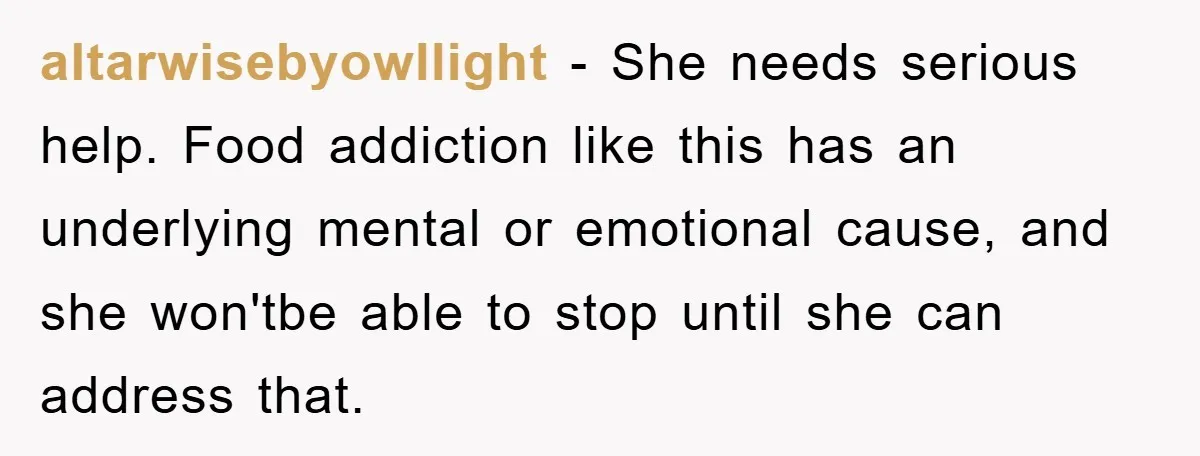 altarwisebyowllight − She needs serious help. Food addiction like this has an underlying mental or emotional cause, and she won'tbe able to stop until she can address that.