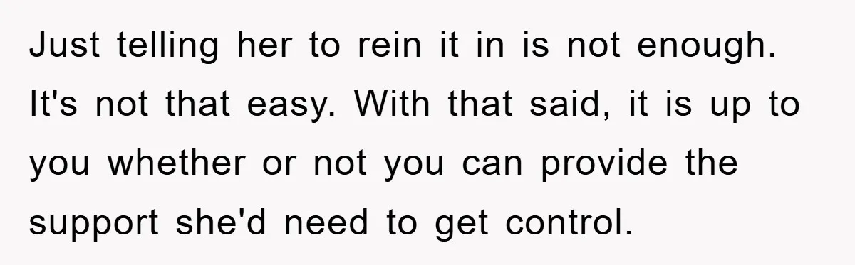 Just telling her to rein it in is not enough. It's not that easy. With that said, it is up to you whether or not you can provide the support...