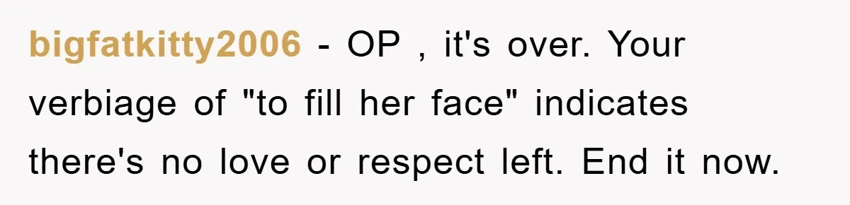 bigfatkitty2006 − OP , it's over. Your verbiage of "to fill her face" indicates there's no love or respect left. End it now.