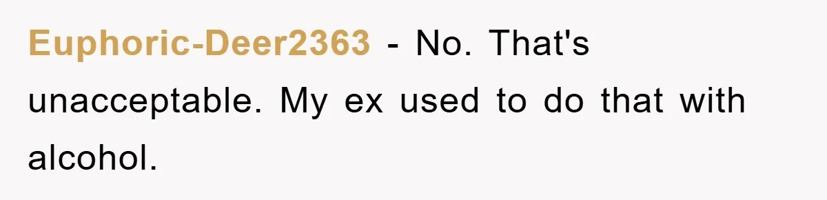 Euphoric-Deer2363 − No. That's unacceptable. My ex used to do that with alcohol.