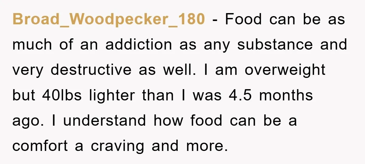 Broad_Woodpecker_180 − Food can be as much of an addiction as any substance and very destructive as well. I am overweight but 40lbs lighter than I was 4.5 months ago....