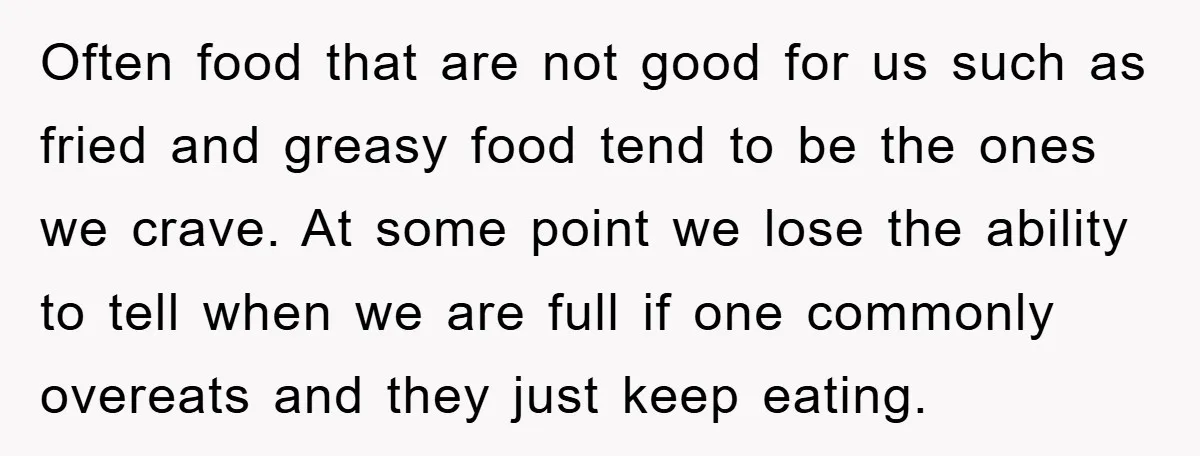 Often food that are not good for us such as fried and greasy food tend to be the ones we crave. At some point we lose the ability to tell...