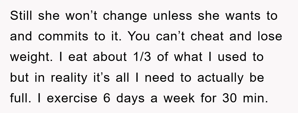 Still she won’t change unless she wants to and commits to it. You can’t cheat and lose weight. I eat about 1/3 of what I used to but in reality...