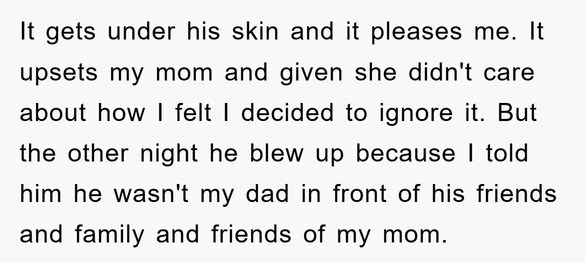 It gets under his skin and it pleases me. It upsets my mom and given she didn't care about how I felt I decided to ignore it. But the other...