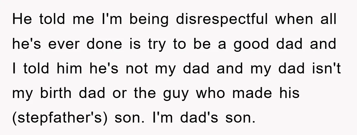 He told me I'm being disrespectful when all he's ever done is try to be a good dad and I told him he's not my dad and my dad isn't...