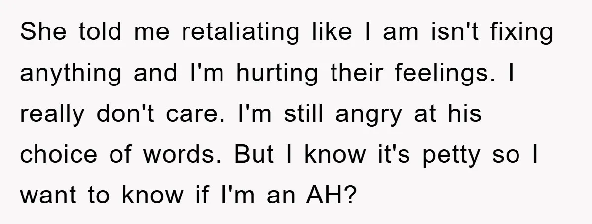 She told me retaliating like I am isn't fixing anything and I'm hurting their feelings. I really don't care. I'm still angry at his choice of words. But I know...