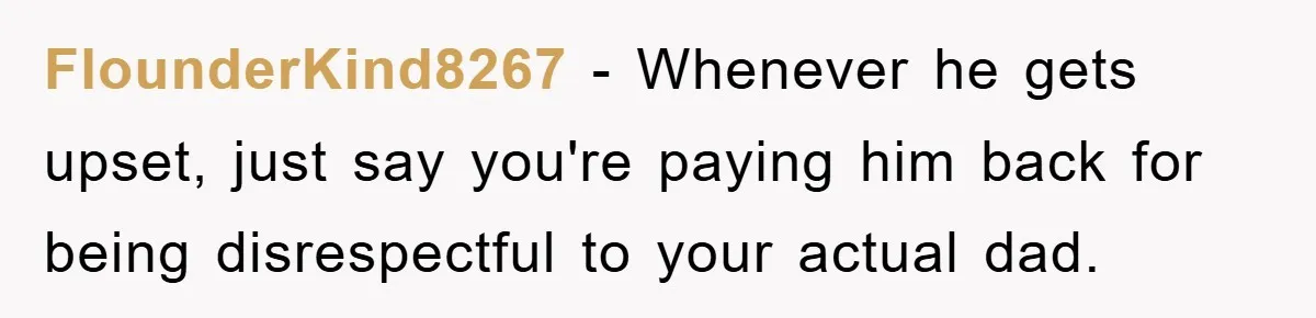 FlounderKind8267 − Whenever he gets upset, just say you're paying him back for being disrespectful to your actual dad.