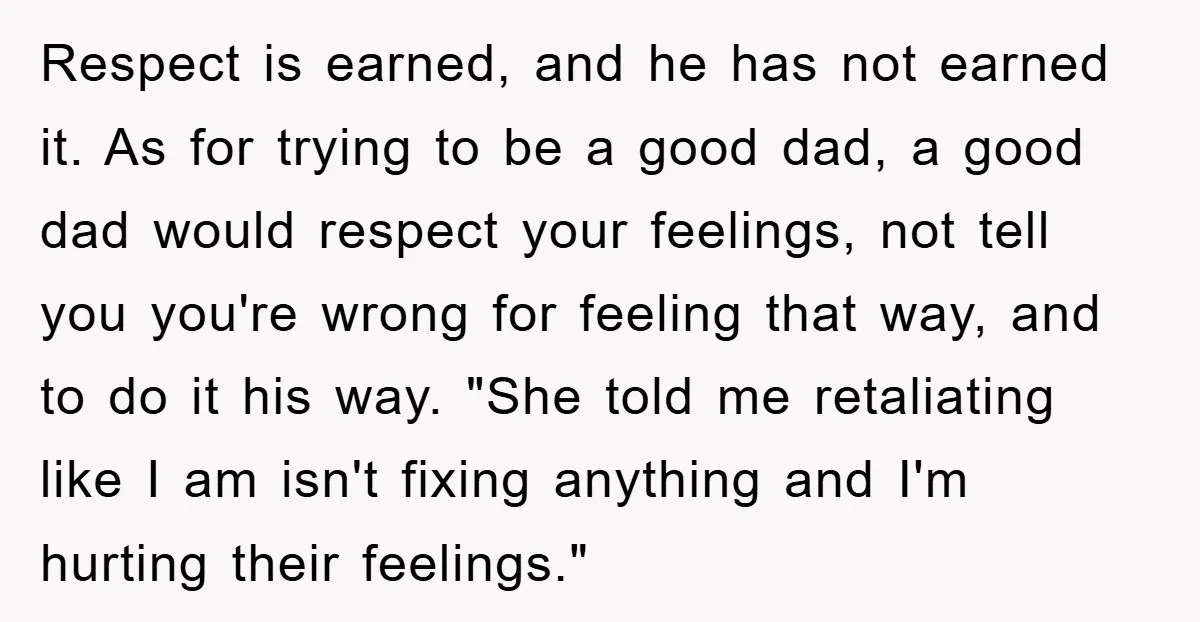 Respect is earned, and he has not earned it. As for trying to be a good dad, a good dad would respect your feelings, not tell you you're wrong for...