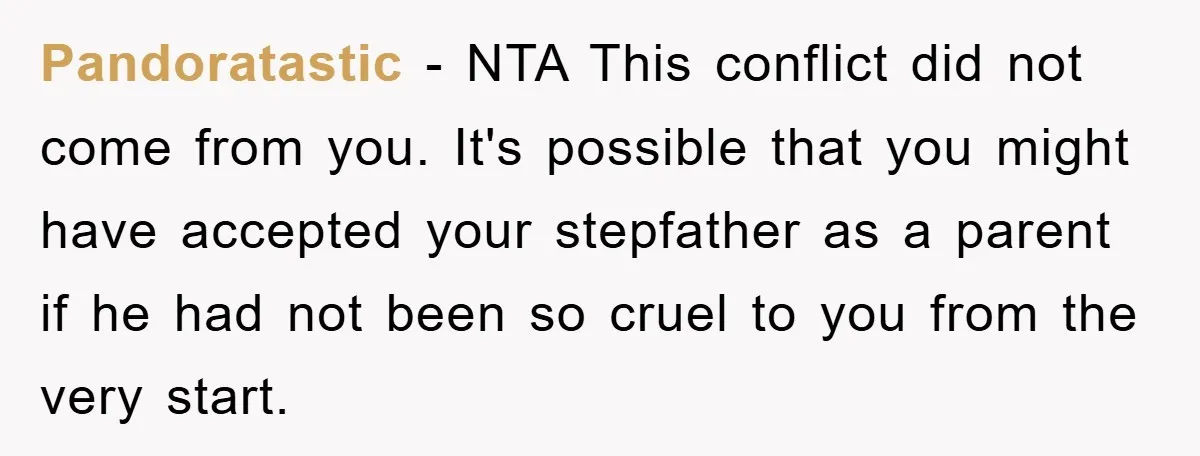Pandoratastic − NTA This conflict did not come from you. It's possible that you might have accepted your stepfather as a parent if he had not been so cruel to...