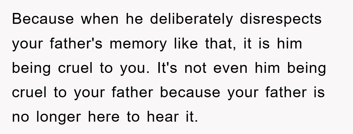 Because when he deliberately disrespects your father's memory like that, it is him being cruel to you. It's not even him being cruel to your father because your father is...