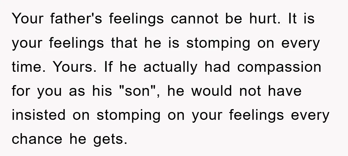Your father's feelings cannot be hurt. It is your feelings that he is stomping on every time. Yours. If he actually had compassion for you as his "son", he would...