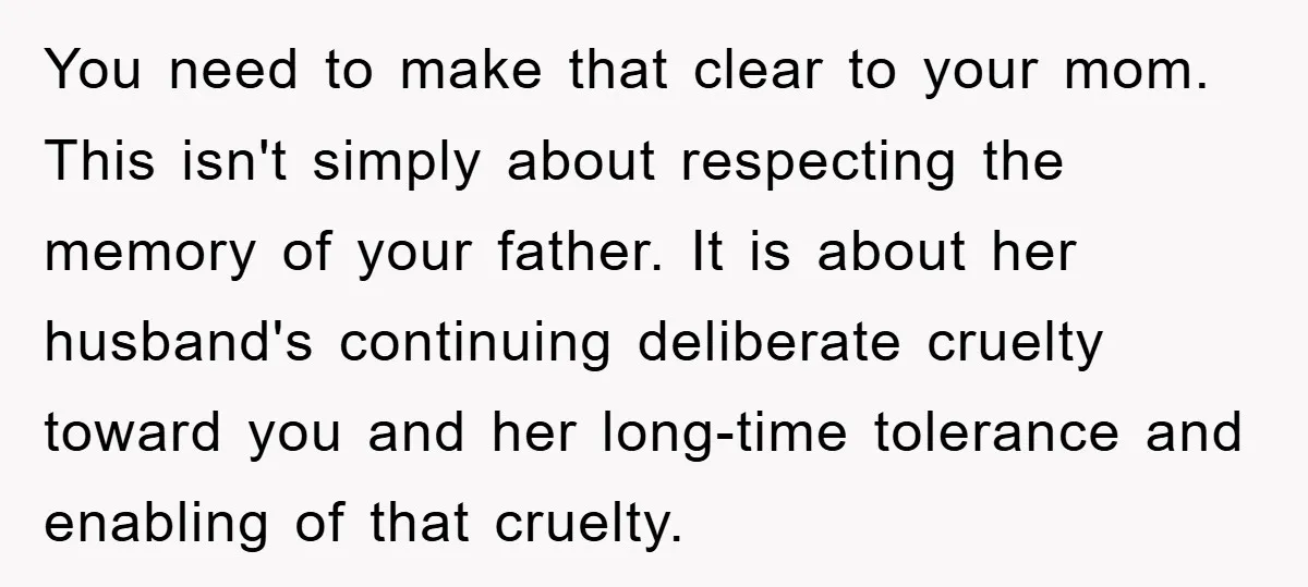 You need to make that clear to your mom. This isn't simply about respecting the memory of your father. It is about her husband's continuing deliberate cruelty toward you and...